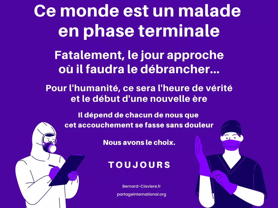 Ce monde est un malade en phase terminale. Fatalement, le jour approche où il faudra le débrancher...
Pour l'humanité, ce sera l'heure de vérité et le début d'une nouvelle ère.
